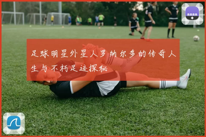 足球明星外星人罗纳尔多的传奇人生与不朽足迹探秘