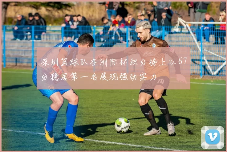 深圳篮球队在洲际杯积分榜上以67分稳居第一名展现强劲实力