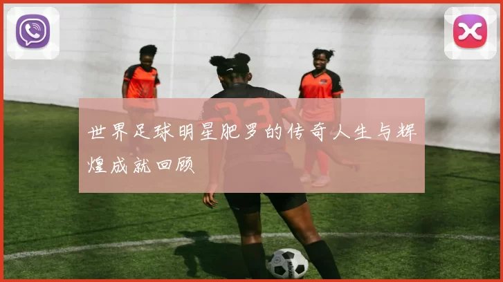 世界足球明星肥罗的传奇人生与辉煌成就回顾