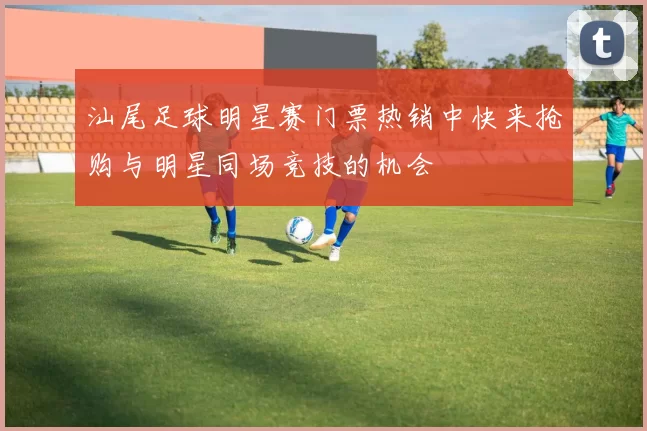 汕尾足球明星赛门票热销中快来抢购与明星同场竞技的机会