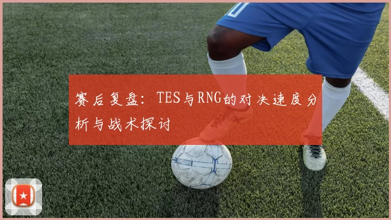 赛后复盘：TES与RNG的对决速度分析与战术探讨