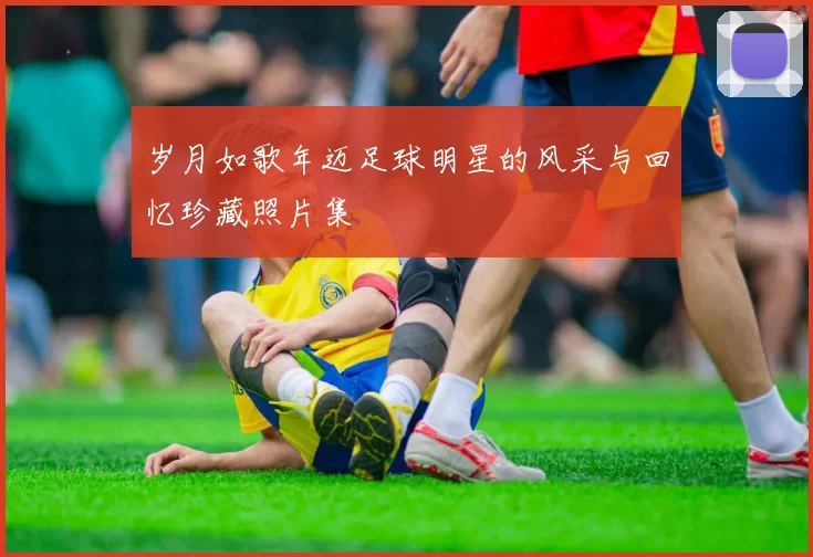 岁月如歌年迈足球明星的风采与回忆珍藏照片集