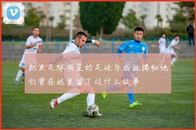 凯里足球明星的足迹与成就揭秘他们曾在这里留下过什么故事