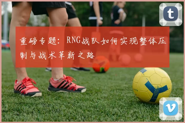 重磅专题：RNG战队如何实现整体压制与战术革新之路
