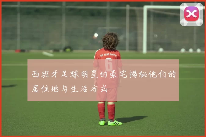 西班牙足球明星的豪宅揭秘他们的居住地与生活方式