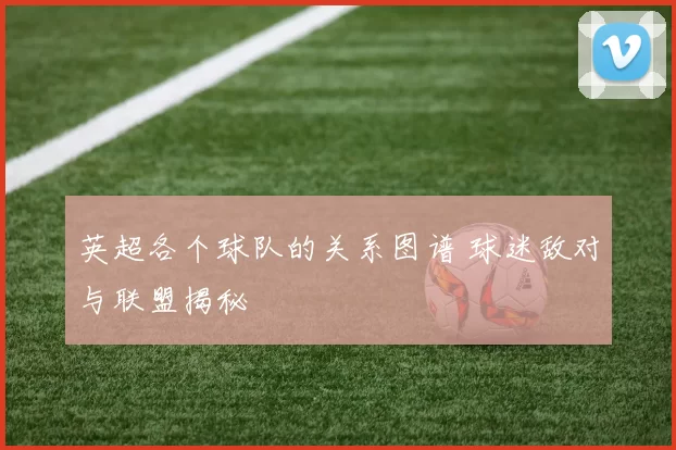 英超各个球队的关系图谱 球迷敌对与联盟揭秘