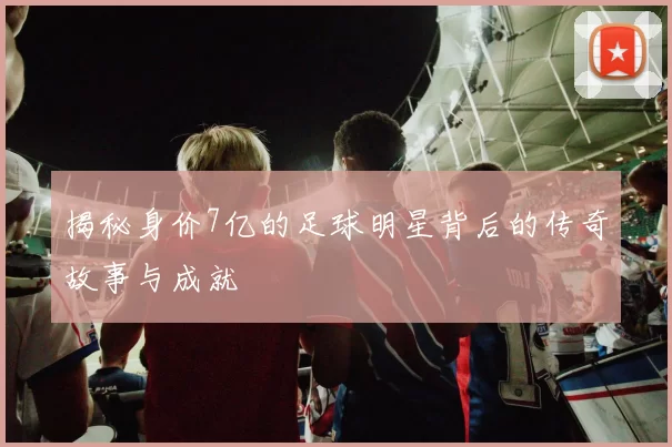揭秘身价7亿的足球明星背后的传奇故事与成就