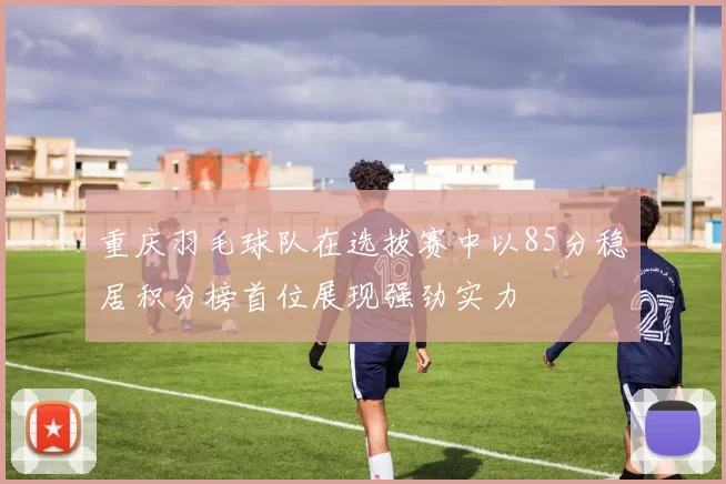 重庆羽毛球队在选拔赛中以85分稳居积分榜首位展现强劲实力