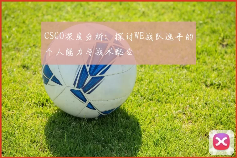 CSGO深度分析：探讨WE战队选手的个人能力与战术配合