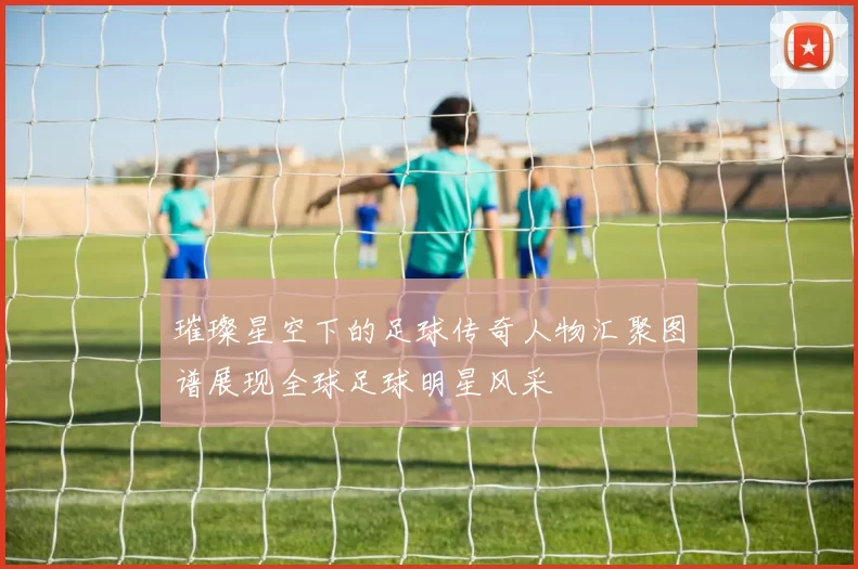 璀璨星空下的足球传奇人物汇聚图谱展现全球足球明星风采