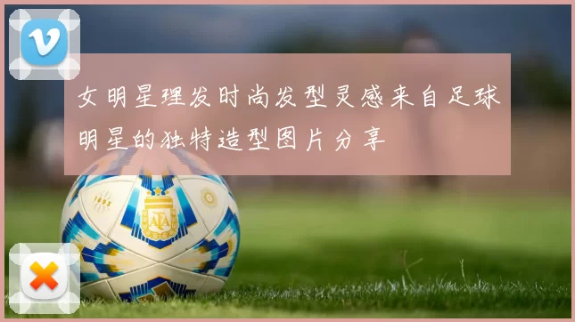 女明星理发时尚发型灵感来自足球明星的独特造型图片分享