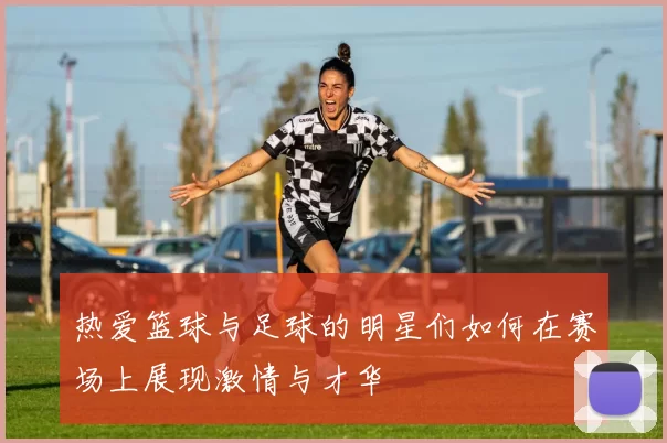 热爱篮球与足球的明星们如何在赛场上展现激情与才华