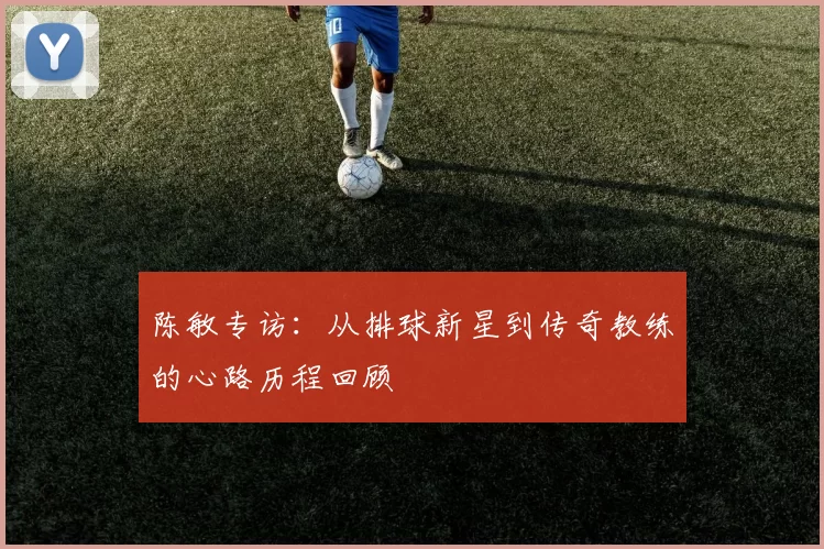 陈敏专访：从排球新星到传奇教练的心路历程回顾