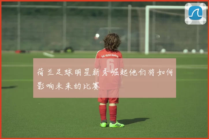 荷兰足球明星新秀崛起他们将如何影响未来的比赛