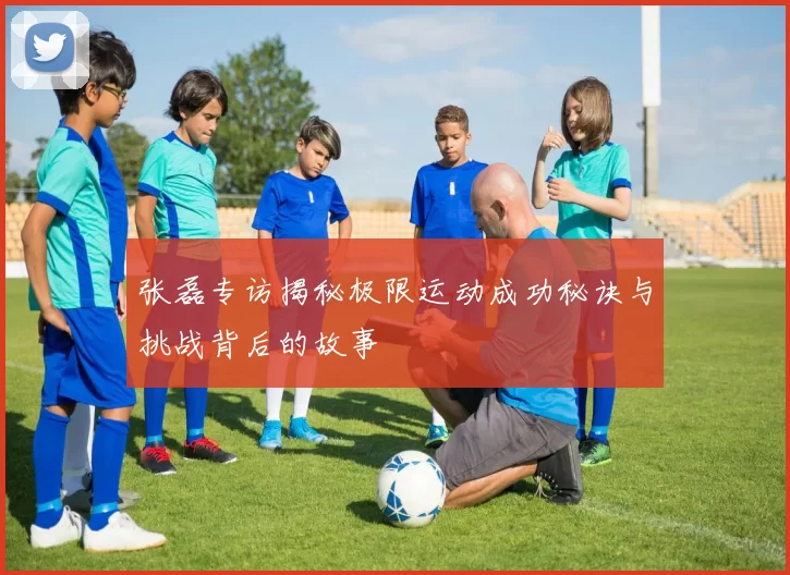 张磊专访揭秘极限运动成功秘诀与挑战背后的故事