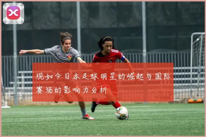 现如今日本足球明星的崛起与国际赛场的影响力分析