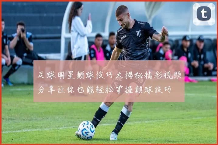 足球明星颠球技巧大揭秘精彩视频分享让你也能轻松掌握颠球技巧