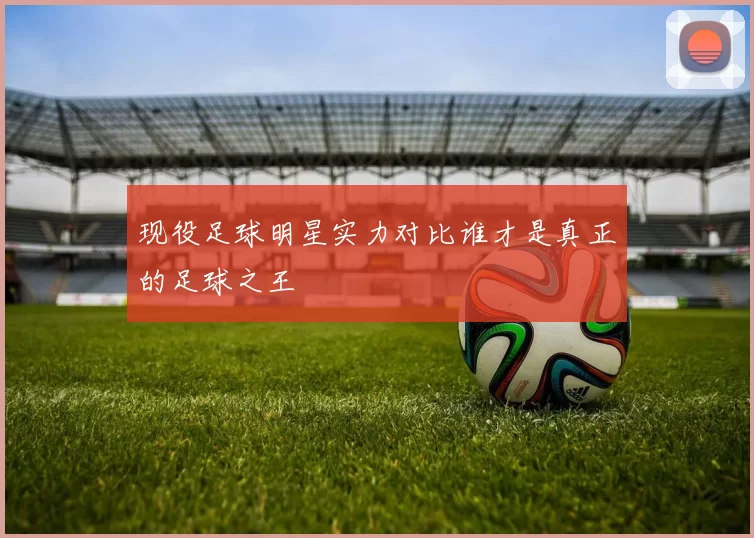 现役足球明星实力对比谁才是真正的足球之王