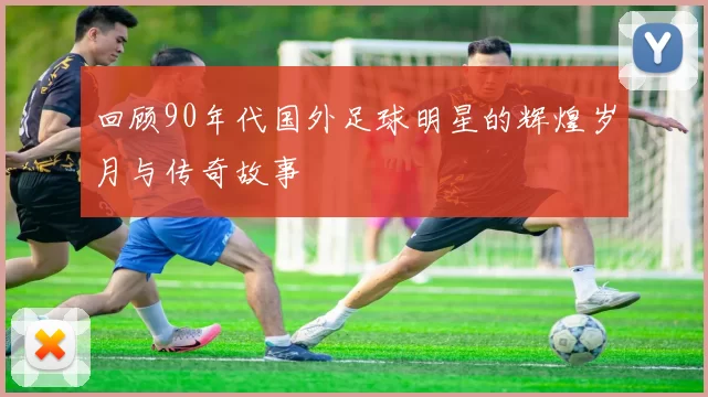 回顾90年代国外足球明星的辉煌岁月与传奇故事