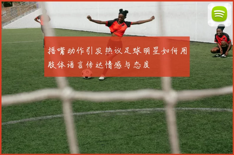 捂嘴动作引发热议足球明星如何用肢体语言传达情感与态度
