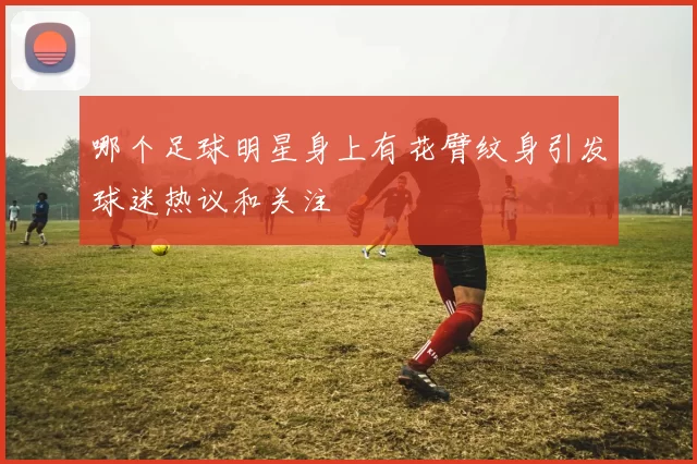 哪个足球明星身上有花臂纹身引发球迷热议和关注