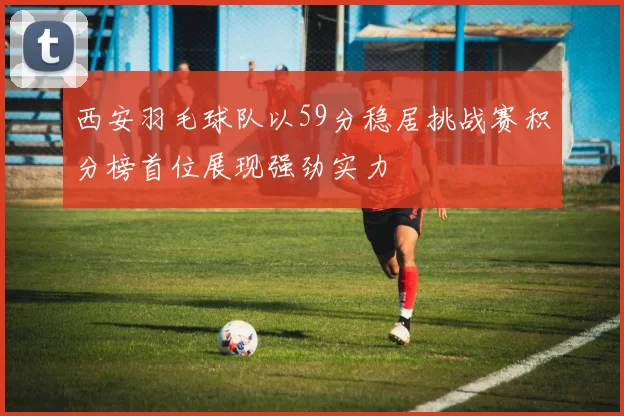 西安羽毛球队以59分稳居挑战赛积分榜首位展现强劲实力