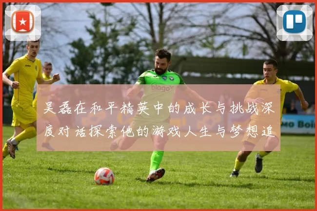 吴磊在和平精英中的成长与挑战深度对话探索他的游戏人生与梦想追求