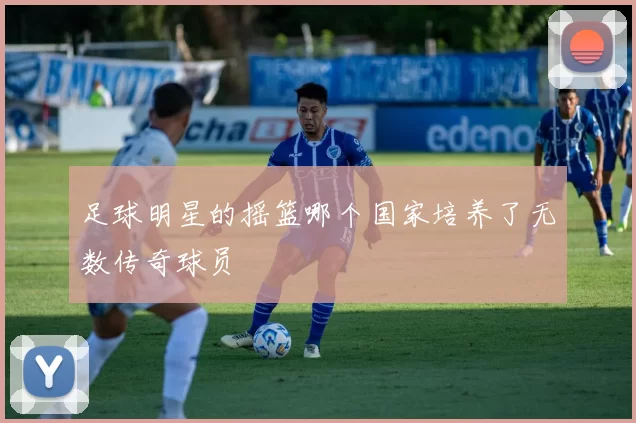 足球明星的摇篮哪个国家培养了无数传奇球员