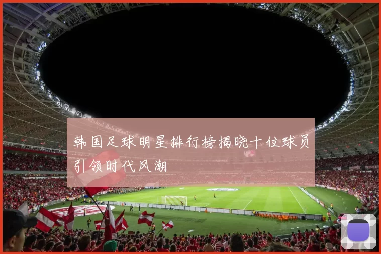 韩国足球明星排行榜揭晓十位球员引领时代风潮