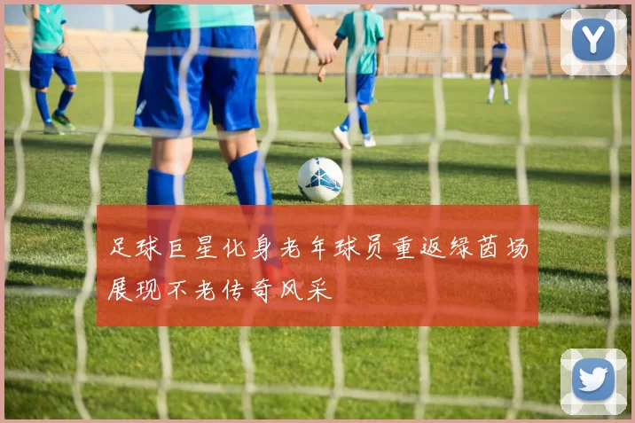 足球巨星化身老年球员重返绿茵场展现不老传奇风采