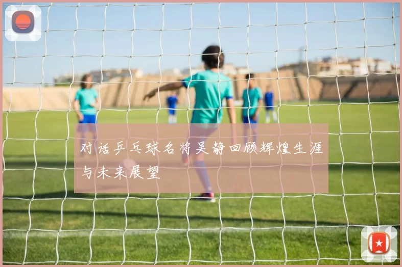 对话乒乓球名将吴静回顾辉煌生涯与未来展望