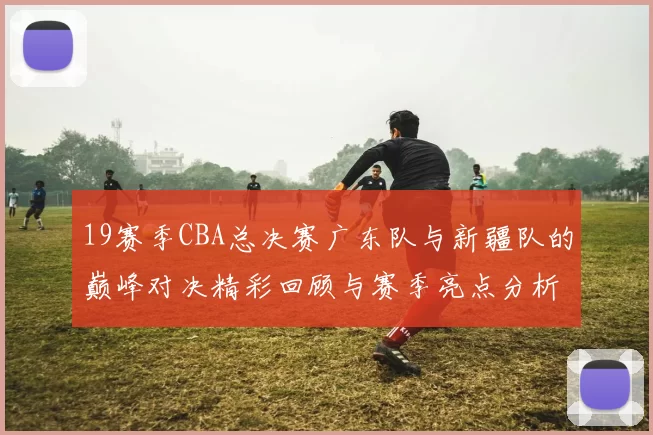 19赛季CBA总决赛广东队与新疆队的巅峰对决精彩回顾与赛季亮点分析
