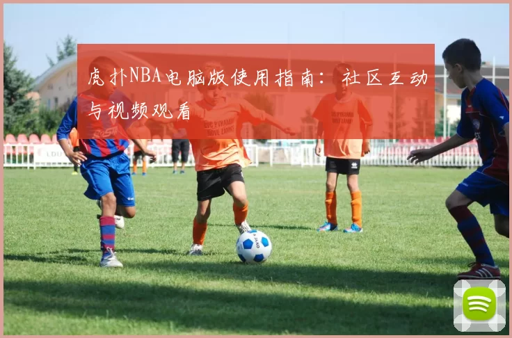 虎扑NBA电脑版使用指南：社区互动与视频观看