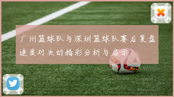 广州篮球队与深圳篮球队赛后复盘速度对决的精彩分析与启示