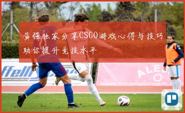 黄强独家分享CSGO游戏心得与技巧助你提升竞技水平