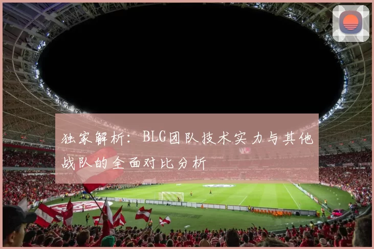 独家解析：BLG团队技术实力与其他战队的全面对比分析