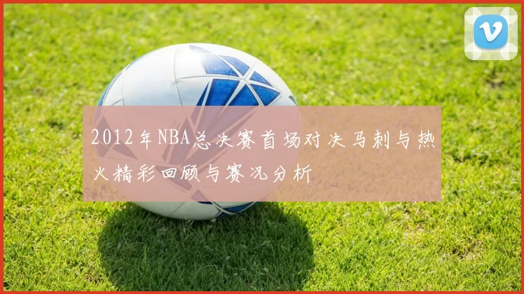 2012年NBA总决赛首场对决马刺与热火精彩回顾与赛况分析