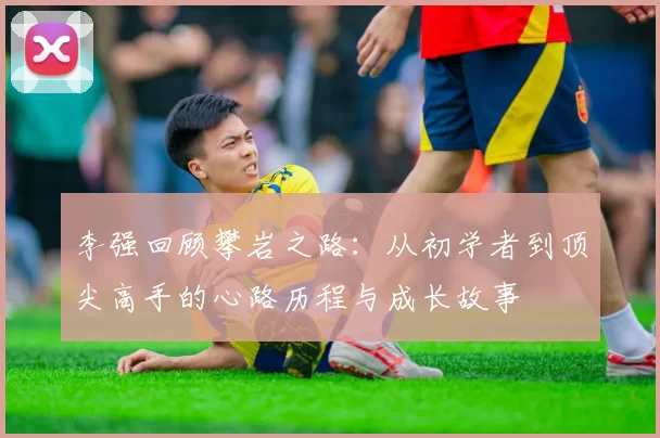李强回顾攀岩之路：从初学者到顶尖高手的心路历程与成长故事