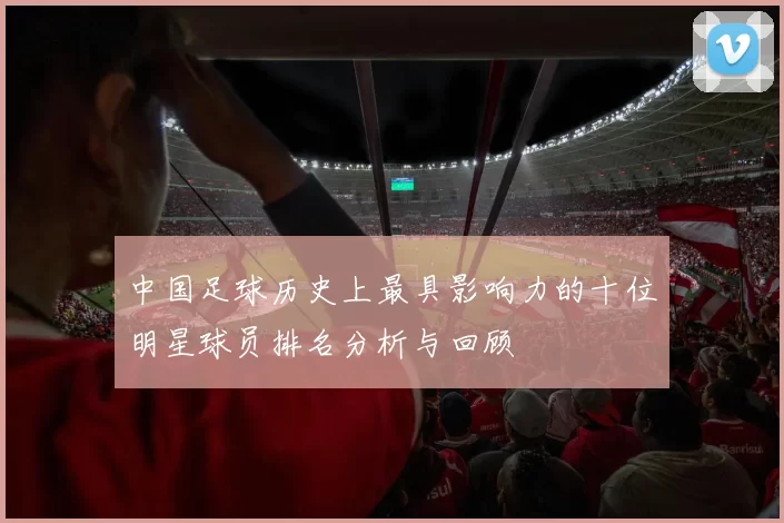 中国足球历史上最具影响力的十位明星球员排名分析与回顾