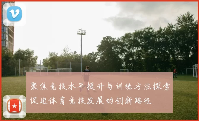 聚焦竞技水平提升与训练方法探索促进体育竞技发展的创新路径