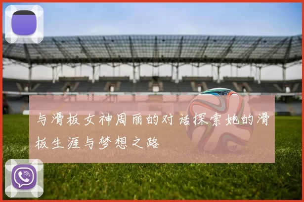 与滑板女神周丽的对话探索她的滑板生涯与梦想之路