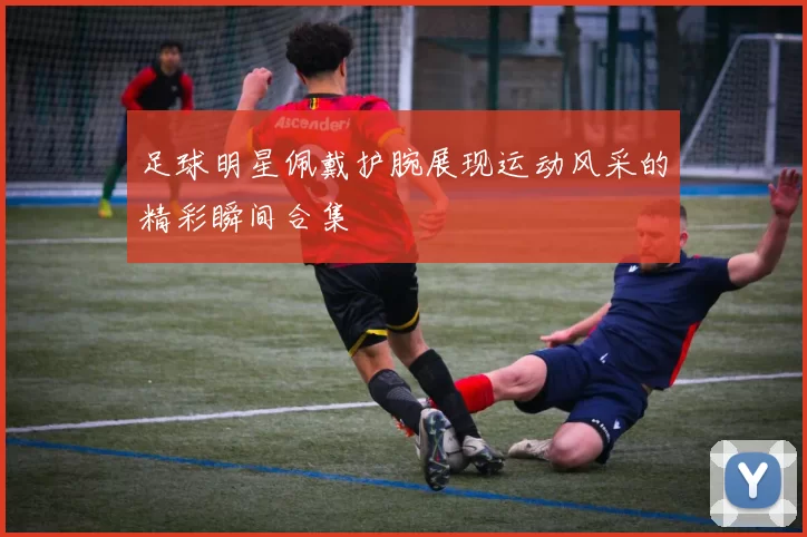 足球明星佩戴护腕展现运动风采的精彩瞬间合集