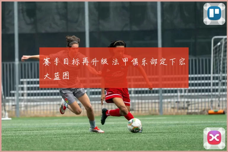 赛季目标再升级 法甲俱乐部定下宏大蓝图