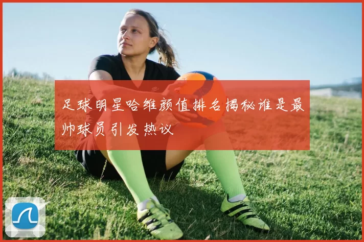 足球明星哈维颜值排名揭秘谁是最帅球员引发热议
