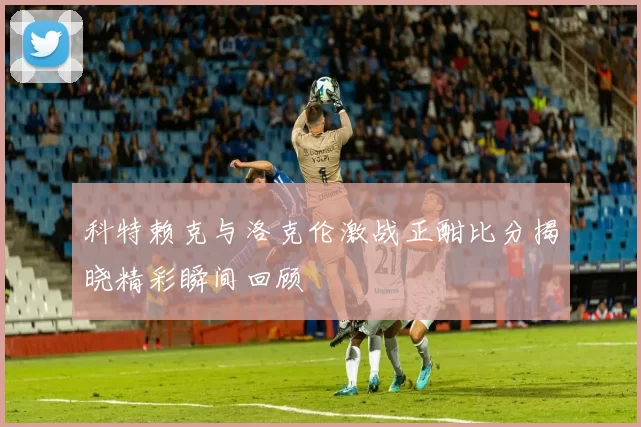 科特赖克与洛克伦激战正酣比分揭晓精彩瞬间回顾