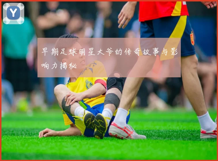 早期足球明星大爷的传奇故事与影响力揭秘