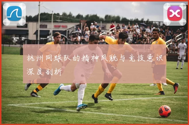 杭州网球队的精神风貌与竞技意识深度剖析