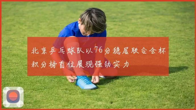 北京乒乓球队以76分稳居联合会杯积分榜首位展现强劲实力