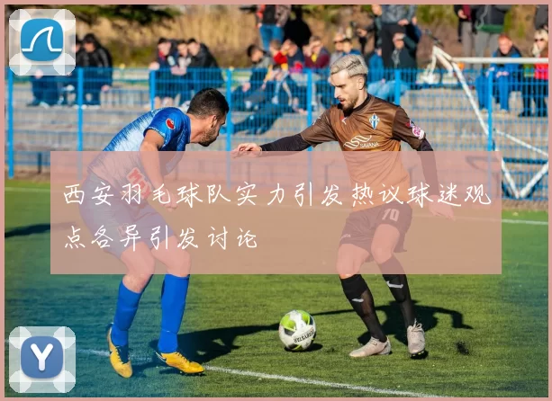 西安羽毛球队实力引发热议球迷观点各异引发讨论