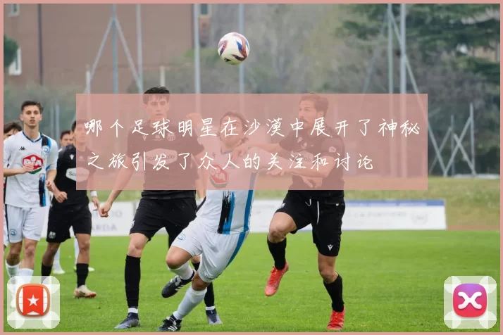 哪个足球明星在沙漠中展开了神秘之旅引发了众人的关注和讨论